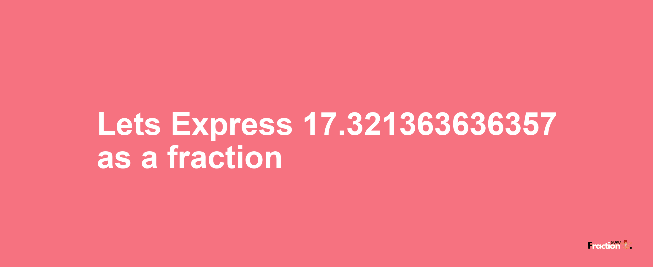 Lets Express 17.321363636357 as afraction